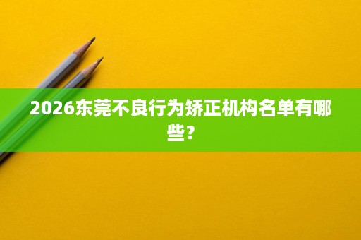 2026东莞不良行为矫正机构名单有哪些? 2026东莞不良行为矫正机构名单有哪些?