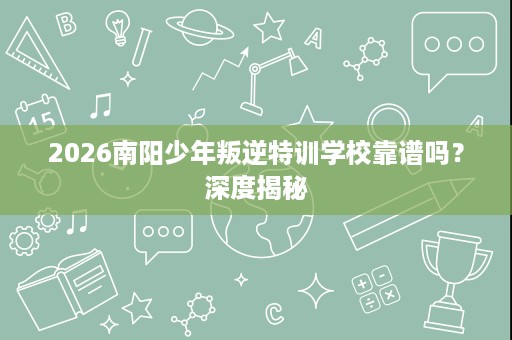 2026南阳少年叛逆特训学校靠谱吗？深度揭秘