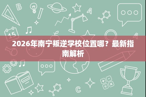 2026年南宁叛逆学校位置哪?最新指南解析 2026年南宁叛逆学校位置哪?最新指南解析