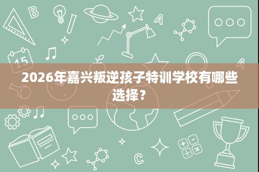 2026年嘉兴叛逆孩子特训学校有哪些选择? 2026年嘉兴叛逆孩子特训学校有哪些选择?