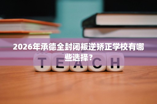 2026年承德全封闭叛逆矫正学校有哪些选择? 2026年承德全封闭叛逆矫正学校有哪些选择?