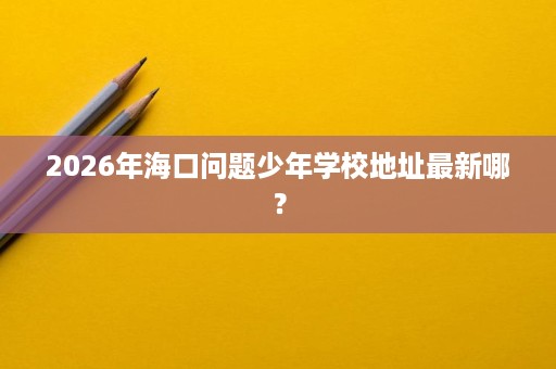 2026年海口问题少年学校地址最新哪? 2026年海口问题少年学校地址最新哪?