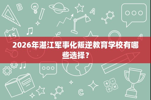 2026年湛江军事化叛逆教育学校有哪些选择? 2026年湛江军事化叛逆教育学校有哪些选择?
