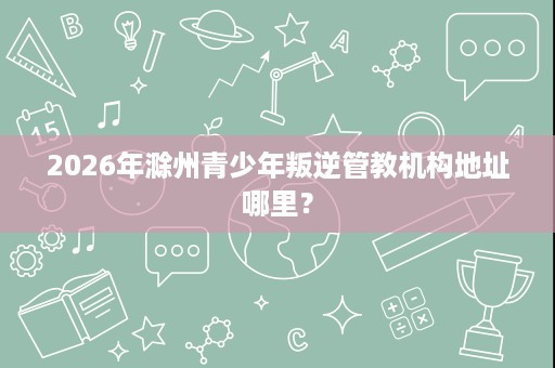 2026年滁州青少年叛逆管教机构地址哪里？