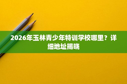 2026年玉林青少年特训学校哪里?详细地址揭晓 2026年玉林青少年特训学校哪里?详细地址揭晓