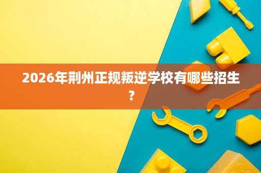2026年荆州正规叛逆学校有哪些招生? 2026年荆州正规叛逆学校有哪些招生?