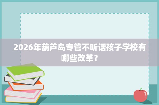 2026年葫芦岛专管不听话孩子学校有哪些改革? 2026年葫芦岛专管不听话孩子学校有哪些改革?