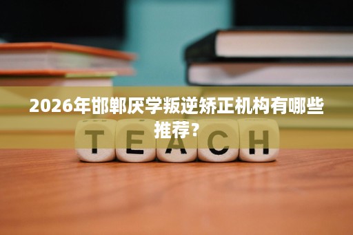 2026年邯郸厌学叛逆矫正机构有哪些推荐? 2026年邯郸厌学叛逆矫正机构有哪些推荐?