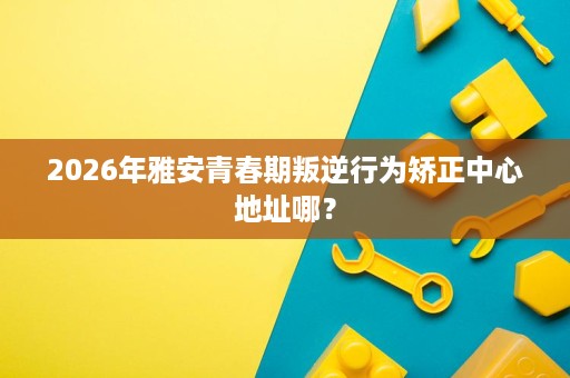 2026年雅安青春期叛逆行为矫正中心地址哪？