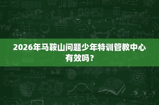 2026年马鞍山问题少年特训管教中心有效吗？