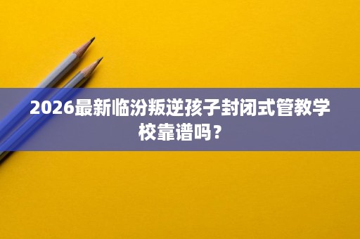 2026最新临汾叛逆孩子封闭式管教学校靠谱吗? 2026最新临汾叛逆孩子封闭式管教学校靠谱吗?