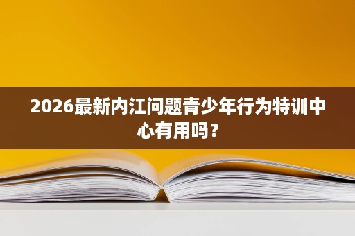 2026最新内江问题青少年行为特训中心有用吗？