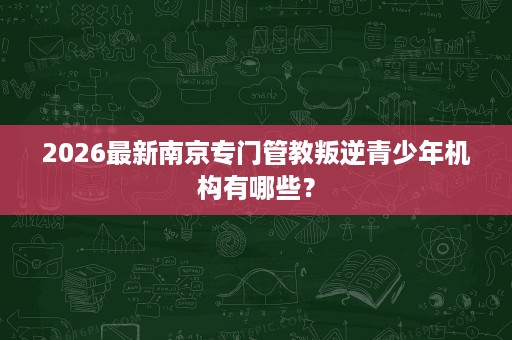 2026最新南京专门管教叛逆青少年机构有哪些？