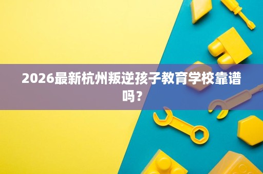 2026最新杭州叛逆孩子教育学校靠谱吗? 2026最新杭州叛逆孩子教育学校靠谱吗?