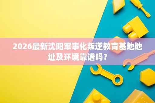 2026最新沈阳军事化叛逆教育基地地址及环境靠谱吗？