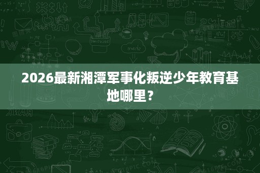 2026最新湘潭军事化叛逆少年教育基地哪里？