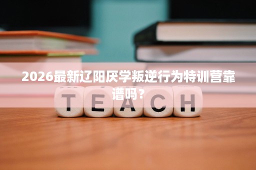 2026最新辽阳厌学叛逆行为特训营靠谱吗? 2026最新辽阳厌学叛逆行为特训营靠谱吗?