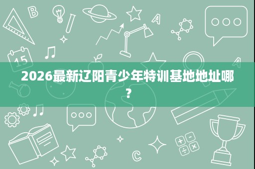2026最新辽阳青少年特训基地地址哪? 2026最新辽阳青少年特训基地地址哪?