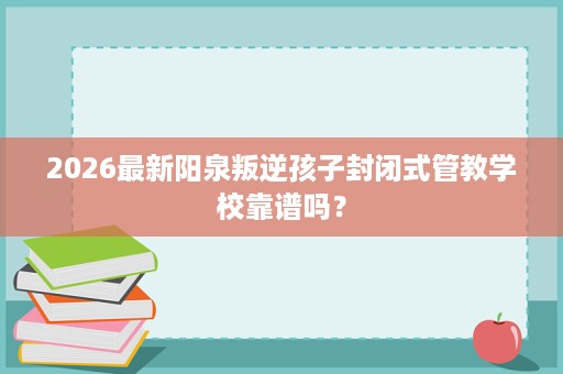 2026最新阳泉叛逆孩子封闭式管教学校靠谱吗？