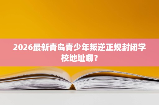 2026最新青岛青少年叛逆正规封闭学校地址哪？