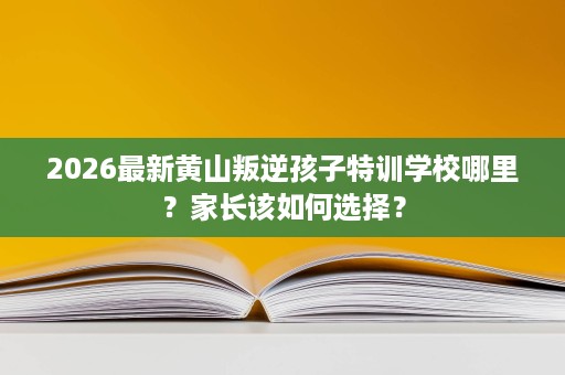 2026最新黄山叛逆孩子特训学校哪里？家长该如何选择？