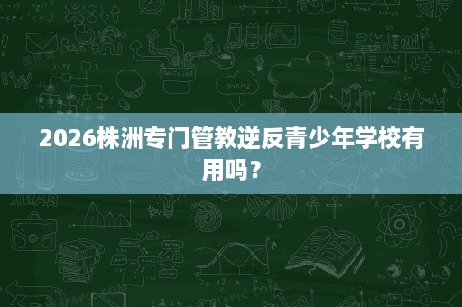2026株洲专门管教逆反青少年学校有用吗? 2026株洲专门管教逆反青少年学校有用吗?