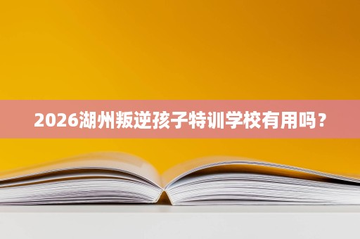 2026湖州叛逆孩子特训学校有用吗? 2026湖州叛逆孩子特训学校有用吗?