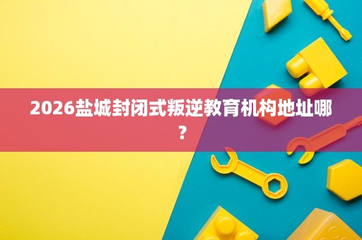 2026盐城封闭式叛逆教育机构地址哪? 2026盐城封闭式叛逆教育机构地址哪?
