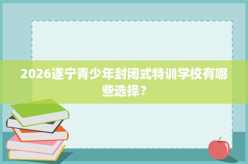 2026遂宁青少年封闭式特训学校有哪些选择？