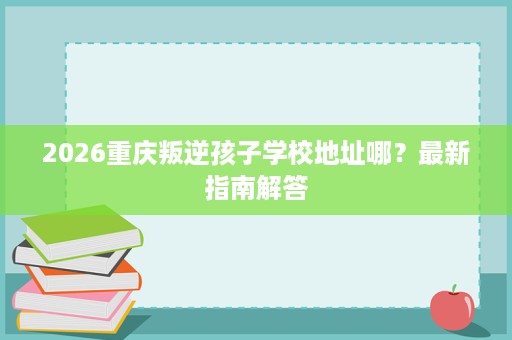 2026重庆叛逆孩子学校地址哪?最新指南解答 2026重庆叛逆孩子学校地址哪?最新指南解答