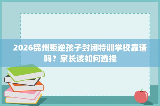 2026锦州叛逆孩子封闭特训学校靠谱吗?家长该如何选择 2026锦州叛逆孩子封闭特训学校靠谱吗?家长该如何选择