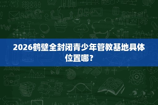 2026鹤壁全封闭青少年管教基地具体位置哪？