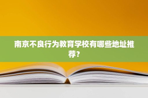 南京不良行为教育学校有哪些地址推荐？