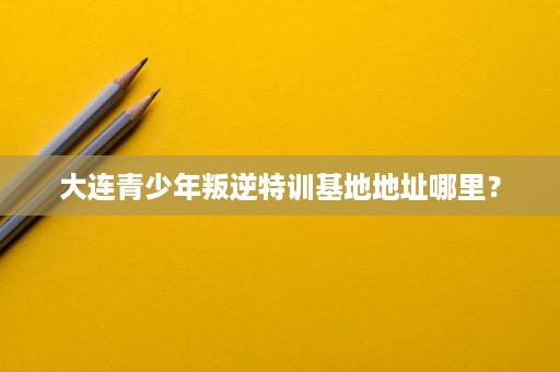 大连青少年叛逆特训基地地址哪里? 大连青少年叛逆特训基地地址哪里?