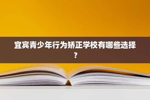 宜宾青少年行为矫正学校有哪些选择? 宜宾青少年行为矫正学校有哪些选择?