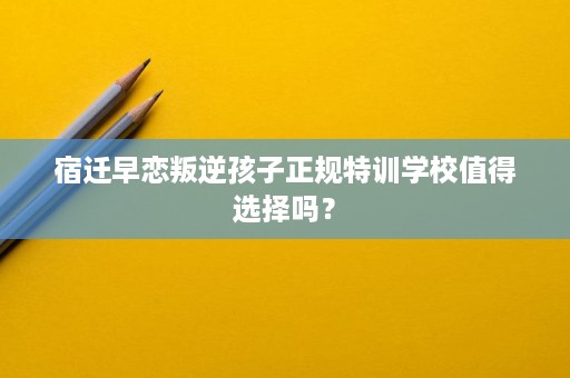 宿迁早恋叛逆孩子正规特训学校值得选择吗？