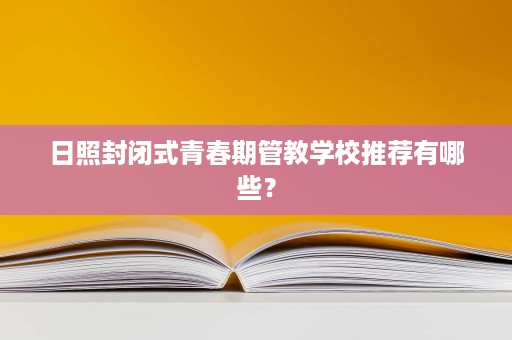 日照封闭式青春期管教学校推荐有哪些？