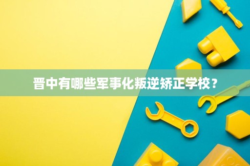 晋中有哪些军事化叛逆矫正学校? 晋中有哪些军事化叛逆矫正学校?