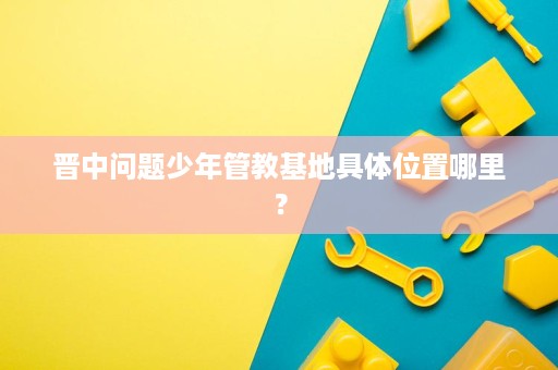 晋中问题少年管教基地具体位置哪里？