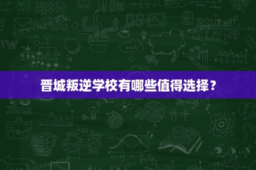 晋城叛逆学校有哪些值得选择? 晋城叛逆学校有哪些值得选择?