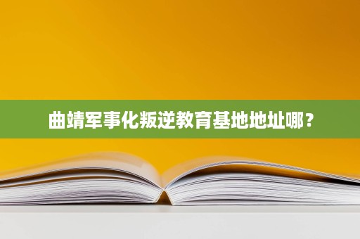 曲靖军事化叛逆教育基地地址哪？