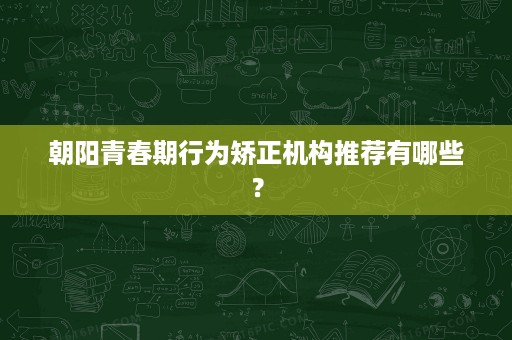朝阳青春期行为矫正机构推荐有哪些? 朝阳青春期行为矫正机构推荐有哪些?