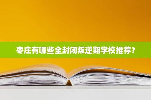 枣庄有哪些全封闭叛逆期学校推荐? 枣庄有哪些全封闭叛逆期学校推荐?