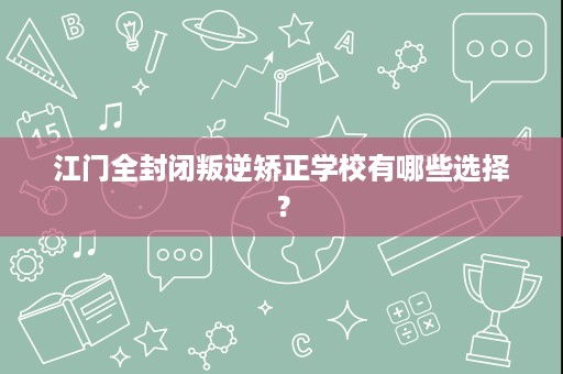 江门全封闭叛逆矫正学校有哪些选择? 江门全封闭叛逆矫正学校有哪些选择?