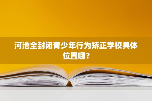 河池全封闭青少年行为矫正学校具体位置哪? 河池全封闭青少年行为矫正学校具体位置哪?