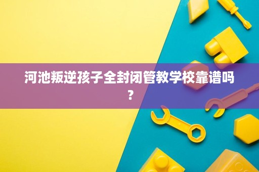 河池叛逆孩子全封闭管教学校靠谱吗? 河池叛逆孩子全封闭管教学校靠谱吗?