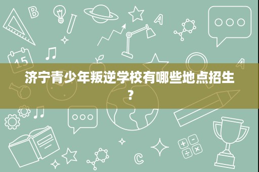 济宁青少年叛逆学校有哪些地点招生? 济宁青少年叛逆学校有哪些地点招生?