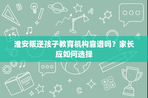 淮安叛逆孩子教育机构靠谱吗?家长应如何选择 淮安叛逆孩子教育机构靠谱吗?家长应如何选择