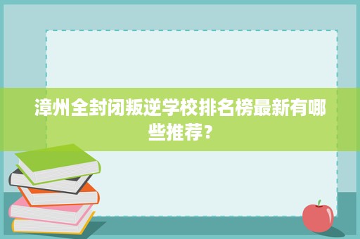 漳州全封闭叛逆学校排名榜最新有哪些推荐？