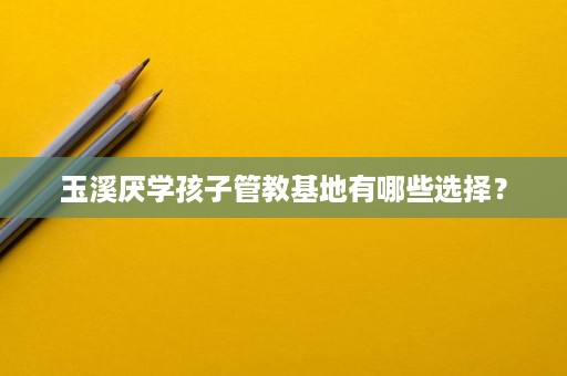 玉溪厌学孩子管教基地有哪些选择? 玉溪厌学孩子管教基地有哪些选择?